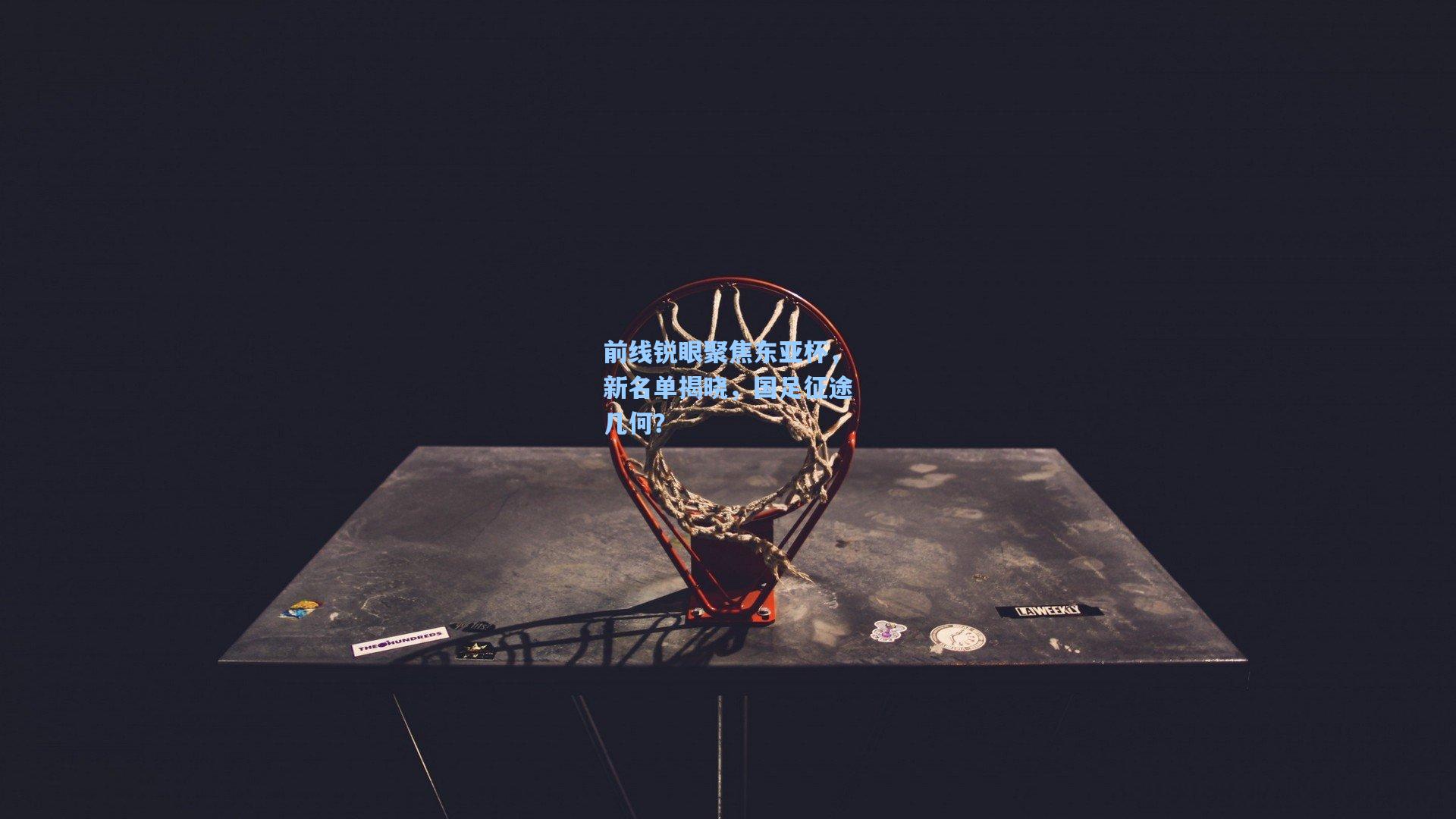 前线锐眼聚焦东亚杯，新名单揭晓，国足征途几何？