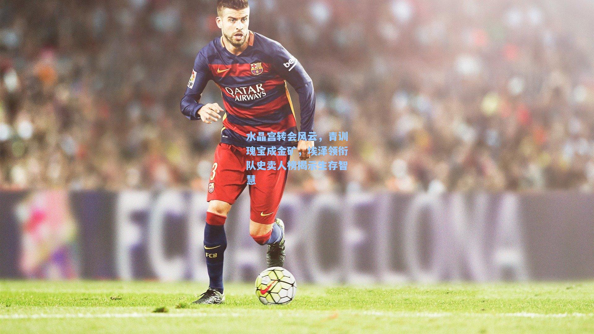 水晶宫转会风云，青训瑰宝成金矿，埃泽领衔队史卖人榜揭示生存智慧