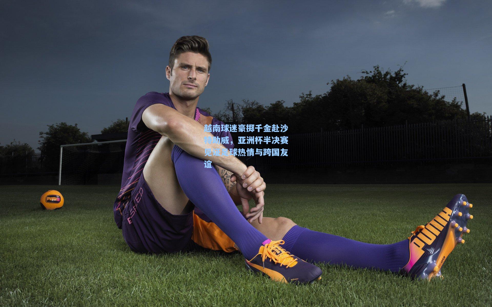 越南球迷豪掷千金赴沙特助威，亚洲杯半决赛见证足球热情与跨国友谊